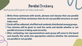 Write three sentences with words, phrases and clauses that use parallel
structure and three sentences that do not use parallel structure on each
index card.
Cards will be collected, shuffled and randomly distributed among groups.
Two minutes will be given to read the cards and decide whether or not
parallel structure is being used correctly.
After rechecking, two representatives each group will come to the board
and classify the cards into appropriate columns whether the sentences
are parallel or not parallel.
Each group will be given six index cards each.
1.
2.
3.
4.
Parallel Trickery
Parallel Trickery
 