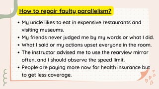 How to repair faulty parallelism?
My uncle likes to eat in expensive restaurants and
visiting museums.
My friends never judged me by my words or what I did.
What I said or my actions upset everyone in the room.
The instructor advised me to use the rearview mirror
often, and I should observe the speed limit.
People are paying more now for health insurance but
to get less coverage.
 