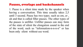 Pauses, overlaps and backchannels
1. Pause is a silent time made by the speaker when
having a conversation. This time usually takes 2,5
until 3 second. Pause has two types. such us em, er ,
uh and that is called filler pauses. The other types of
the pauses is unfiller. Unfiller pauses can may form
of the state of silent the elongation sound in the end
of the word, such us “information-n-n-n-n” or has
been only silent without use word.
 
