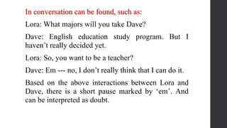In conversation can be found, such as:
Lora: What majors will you take Dave?
Dave: English education study program. But I
haven’t really decided yet.
Lora: So, you want to be a teacher?
Dave: Em --- no, I don’t really think that I can do it.
Based on the above interactions between Lora and
Dave, there is a short pause marked by ‘em’. And
can be interpreted as doubt.
 