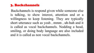 3. Backchannels
Backchannels is respond given while someone else
is talking, to show interest, attention and or a
willingness to keep listening. They are typically
short utterance such as yeah , mmm , uh-huh and it
is called as vocal backchannels. Nodding a head,
smiling, or doing body language are also included
and it is called as non vocal backchannels.
 