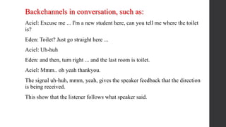 Backchannels in conversation, such as:
Aciel: Excuse me ... I'm a new student here, can you tell me where the toilet
is?
Eden: Toilet? Just go straight here ...
Aciel: Uh-huh
Eden: and then, turn right ... and the last room is toilet.
Aciel: Mmm.. oh yeah thankyou.
The signal uh-huh, mmm, yeah, gives the speaker feedback that the direction
is being received.
This show that the listener follows what speaker said.
 