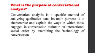 What is the purpose of conversational
analysis?
Conversation analysis is a specific method of
analyzing qualitative data. Its main purpose is to
characterize and explain the ways in which those
engaged in conversation maintain an interactional
social order by examining the 'technology of
conversation'
 