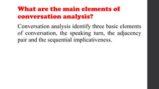 What are the main elements of
conversation analysis?
Conversation analysis identify three basic elements
of conversation, the speaking turn, the adjacency
pair and the sequential implicativeness.
 