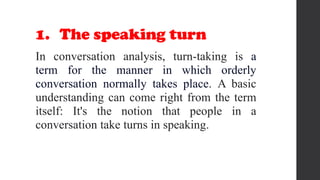 1. The speaking turn
In conversation analysis, turn-taking is a
term for the manner in which orderly
conversation normally takes place. A basic
understanding can come right from the term
itself: It's the notion that people in a
conversation take turns in speaking.
 