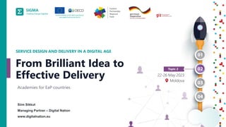 A
joint
initiative
of
the
OECD
and
the
EU,
principally
financed
by
the
EU.
1
Siim Sikkut
Managing Partner – Digital Nation
www.digitalnation.eu
SERVICE DESIGN AND DELIVERY IN A DIGITAL AGE
Academies for EaP countries
From Brilliant Idea to
Effective Delivery
 