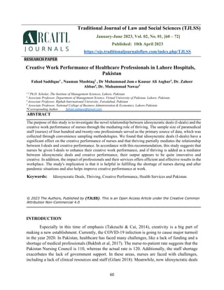 60
RESEARCH PAPER
Creative Work Performance of Healthcare Professionals in Lahore Hospitals,
Pakistan
Fahad Saddique1
, Nauman Mushtaq2
, Dr Muhammad Jam e Kausar Ali Asghar3
, Dr. Zaheer
Abbas4
, Dr. Muhammad Nawaz5
1-2
Ph.D. Scholar, The Institute of Management Sciences, Lahore, Pakistan
3
Associate Professor, Department of Management Science, Virtual University of Pakistan. Lahore, Pakistan
4
Associate Professor, Riphah International University, Faisalabad, Pakistan
5
Associate Professor, National College of Business Administration & Economics, Lahore Pakistan
*Corresponding Author fahad.sadique@gmail.com
ABSTRACT
The purpose of this study is to investigate the novel relationship between idiosyncratic deals (I-deals) and the
creative work performance of nurses through the mediating role of thriving. The sample size of paramedical
staff (nurses) of four hundred and twenty-one professionals served as the primary source of data, which was
collected through convenience sampling methodologies. We found that idiosyncratic deals (I-deals) have a
significant effect on the creative performance of nurses and that thriving partially mediates the relationship
between I-deals and creative performance. In accordance with this recommendation, this study suggests that
nurses be given I-deals to enhance their creative work performance, and if thriving is added as a mediator
between idiosyncratic deals and creative performance, their output appears to be quite innovative and
creative. In addition, the impact of professionals and their services offers efficient and effective results in the
workplace. The study's implication is that it is helpful in fulfilling the shortage of nurses during and after
pandemic situations and also helps improve creative performance at work.
Keywords: Idiosyncratic Deals, Thriving, Creative Performance, Health Services and Pakistan.
© 2023 The Authors, Published by (TJLSS). This is an Open Access Article under the Creative Common
Attribution Non-Commercial 4.0
INTRODUCTION
Especially in this time of emphasis (Takeuchi & Cai, 2014), creativity is a big part of
making a new establishment. Currently, the COVID-19 infection is going to cause major turmoil
in the year 2020. In Pakistan, healthcare has faced many challenges, like a lack of funding and a
shortage of medical professionals (Bukhsh et al, 2017). The nurse-to-patient rate suggests that the
Pakistan Nursing Council is 110, whereas the actual rate is 120. Additionally, the staff shortage
exacerbates the lack of government support. In these areas, nurses are faced with challenges,
including a lack of clinical resources and staff (Gilani 2018). Meanwhile, now idiosyncratic deals
Traditional Journal of Law and Social Sciences (TJLSS)
January-June 2023, Vol. 02, No. 01, [60 – 72]
Published: 10th April 2023
https://ojs.traditionaljournaloflaw.com/index.php/TJLSS
 