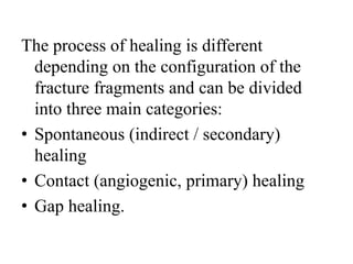 The process of healing is different
depending on the configuration of the
fracture fragments and can be divided
into three main categories:
• Spontaneous (indirect / secondary)
healing
• Contact (angiogenic, primary) healing
• Gap healing.
 