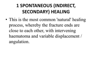 1 SPONTANEOUS (INDIRECT,
SECONDARY) HEALING
• This is the most common 'natural' healing
process, whereby the fracture ends are
close to each other, with intervening
haematoma and variable displacement /
angulation.
 