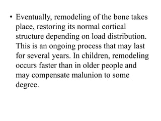 • Eventually, remodeling of the bone takes
place, restoring its normal cortical
structure depending on load distribution.
This is an ongoing process that may last
for several years. In children, remodeling
occurs faster than in older people and
may compensate malunion to some
degree.
 