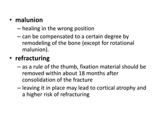 • malunion
– healing in the wrong position
– can be compensated to a certain degree by
remodeling of the bone (except for rotational
malunion).
• refracturing
– as a rule of the thumb, fixation material should be
removed within about 18 months after
consolidation of the fracture
– leaving it in place may lead to cortical atrophy and
a higher risk of refracturing
 
