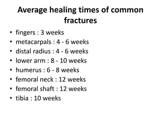 Average healing times of common
fractures
• fingers : 3 weeks
• metacarpals : 4 - 6 weeks
• distal radius : 4 - 6 weeks
• lower arm : 8 - 10 weeks
• humerus : 6 - 8 weeks
• femoral neck : 12 weeks
• femoral shaft : 12 weeks
• tibia : 10 weeks
 
