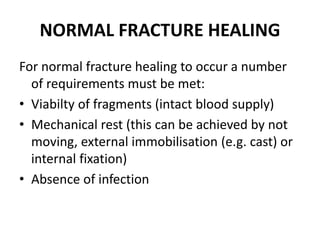 NORMAL FRACTURE HEALING
For normal fracture healing to occur a number
of requirements must be met:
• Viabilty of fragments (intact blood supply)
• Mechanical rest (this can be achieved by not
moving, external immobilisation (e.g. cast) or
internal fixation)
• Absence of infection
 