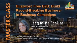 MASTER
CLASS
DENVER, CO ~ MAY 8 - 9, 2023
DIGIMARCONROCKYMOUNTAINS.COM | #DigiMarConRockyMountains
Jacqueline Schklar
SENIOR CONSULTANT
GET TO MARKET
Buzzword Free B2B: Build
Record Breaking Business-
to-Business Campaigns
 