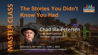 MASTER
CLASS
NASHVILLE, TN ~ MAY 31 - JUNE 1, 2023
DIGIMARCONMIDSOUTH.COM | #DigiMarConMidSouth
Chad Illa-Petersen
LEAD STORY CATCHER
THE STORY CATCHER LLC
The Stories You Didn't
Know You Had
 