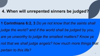 4. When will unrepented sinners be judged?
1 Corinthians 6:2, 3 Do ye not know that the saints shall
judge the world? and if the world shall be judged by you,
are ye unworthy to judge the smallest matters? Know ye
not that we shall judge angels? how much more things that
pertain to this life?
11
 