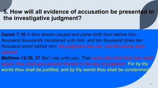 5. How will all evidence of accusation be presented in
the investigative judgment?
Daniel 7:10 A fiery stream issued and came forth from before him:
thousand thousands ministered unto him, and ten thousand times ten
thousand stood before him: the judgment was set, and the books were
opened.
Matthew 12:36, 37 But I say unto you, That every idle word that men shall
speak, they shall give account thereof in the day of judgment. For by thy
words thou shalt be justified, and by thy words thou shalt be condemned.
13
 