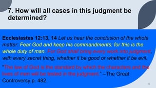 7. How will all cases in this judgment be
determined?
Ecclesiastes 12:13, 14 Let us hear the conclusion of the whole
matter: Fear God and keep his commandments: for this is the
whole duty of man. For God shall bring every work into judgment,
with every secret thing, whether it be good or whether it be evil.
“The law of God is the standard by which the characters and the
lives of men will be tested in the judgment.” –The Great
Controversy p. 482. 16
 