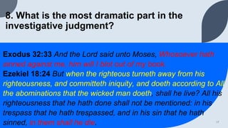 8. What is the most dramatic part in the
investigative judgment?
Exodus 32:33 And the Lord said unto Moses, Whosoever hath
sinned against me, him will I blot out of my book.
Ezekiel 18:24 But when the righteous turneth away from his
righteousness, and committeth iniquity, and doeth according to All
the abominations that the wicked man doeth, shall he live? All his
righteousness that he hath done shall not be mentioned: in his
trespass that he hath trespassed, and in his sin that he hath
sinned, in them shall he die. 17
 