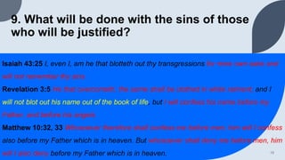 9. What will be done with the sins of those
who will be justified?
Isaiah 43:25 I, even I, am he that blotteth out thy transgressions for mine own sake and
will not remember thy sins.
Revelation 3:5 He that overcometh, the same shall be clothed in white raiment; and I
will not blot out his name out of the book of life, but I will confess his name before my
Father, and before his angels.
Matthew 10:32, 33 Whosoever therefore shall confess me before men, him will I confess
also before my Father which is in heaven. But whosoever shall deny me before men, him
will I also deny before my Father which is in heaven. 19
 