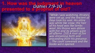Daniel 7:9, 10 I beheld till the thrones were cast down, and the
ancient of days did sit, whose garment was white as snow, and
the hair of his head like the pure wool: his throne was like the
fiery flame, and his wheels as burning fire. A fiery stream issued
and came forth from before him: thousand thousands ministered
unto him, and ten thousand times ten thousand stood before him:
the judgment was set, and the books were opened.
6/7/2023 PRESENTATION TITLE 2
1. How was the judgment in heaven
presented to a prophet of old?
 
