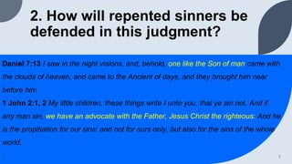 2. How will repented sinners be
defended in this judgment?
Daniel 7:13 I saw in the night visions, and, behold, one like the Son of man came with
the clouds of heaven, and came to the Ancient of days, and they brought him near
before him
1 John 2:1, 2 My little children, these things write I unto you, that ye sin not. And if
any man sin, we have an advocate with the Father, Jesus Christ the righteous: And he
is the propitiation for our sins: and not for ours only, but also for the sins of the whole
world.
. 5
 