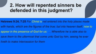 2. How will repented sinners be
defended in this judgment?
Hebrews 9:24, 7:25 For Christ is not entered into the holy places made
with hands, which are the figures of the true; but into heaven itself, now to
appear in the presence of God for us: … Wherefore he is able also to
save them to the uttermost that come unto God by him, seeing he ever
liveth to make intercession for them
6
 