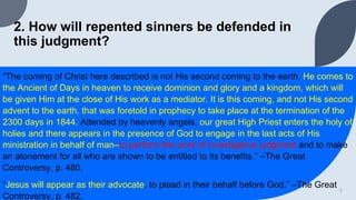2. How will repented sinners be defended in
this judgment?
“The coming of Christ here described is not His second coming to the earth. He comes to
the Ancient of Days in heaven to receive dominion and glory and a kingdom, which will
be given Him at the close of His work as a mediator. It is this coming, and not His second
advent to the earth, that was foretold in prophecy to take place at the termination of the
2300 days in 1844. Attended by heavenly angels, our great High Priest enters the holy of
holies and there appears in the presence of God to engage in the last acts of His
ministration in behalf of man–to perform the work of investigative judgment and to make
an atonement for all who are shown to be entitled to its benefits.” –The Great
Controversy, p. 480.
“Jesus will appear as their advocate, to plead in their behalf before God.” –The Great
Controversy, p. 482.
7
 