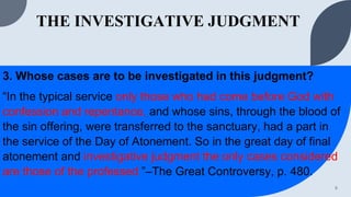 THE INVESTIGATIVE JUDGMENT
3. Whose cases are to be investigated in this judgment?
“In the typical service only those who had come before God with
confession and repentance, and whose sins, through the blood of
the sin offering, were transferred to the sanctuary, had a part in
the service of the Day of Atonement. So in the great day of final
atonement and investigative judgment the only cases considered
are those of the professed ”–The Great Controversy, p. 480.
9
 