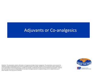 Adjuvants or Co-analgesics
Disclaimer: This presentation contains information on the general principles of pain management. This presentation cannot account for
individual variation among patients and cannot be considered inclusive of all proper methods of care or exclusive of other treatments. It
is the responsibility of the treating physician, or health care provider, to determine the best course of treatment for the patient. Treat the
Pain and its partners assume no responsibility for any injury or damage to persons or property arising out of or related to any use of
these materials, or for any errors or omissions.
 