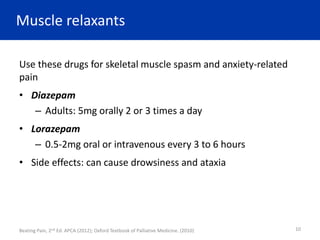 Muscle relaxants
Use these drugs for skeletal muscle spasm and anxiety-related
pain
• Diazepam
– Adults: 5mg orally 2 or 3 times a day
• Lorazepam
– 0.5-2mg oral or intravenous every 3 to 6 hours
• Side effects: can cause drowsiness and ataxia
Beating Pain, 2nd Ed. APCA (2012); Oxford Textbook of Palliative Medicine. (2010) 10
 