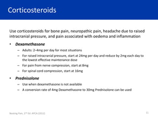 Corticosteroids
Use corticosteroids for bone pain, neuropathic pain, headache due to raised
intracranial pressure, and pain associated with oedema and inflammation
• Dexamethasone
– Adults: 2–4mg per day for most situations
– For raised intracranial pressure, start at 24mg per day and reduce by 2mg each day to
the lowest effective maintenance dose
– For pain from nerve compression, start at 8mg
– For spinal cord compression, start at 16mg
• Prednisolone
– Use when dexamethasone is not available
– A conversion rate of 4mg Dexamethasone to 30mg Prednisolone can be used
Beating Pain, 2nd Ed. APCA (2012) 11
 
