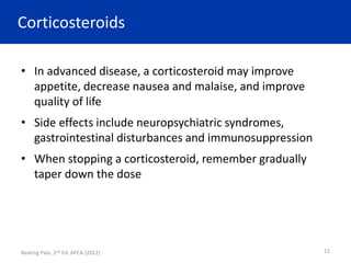 Corticosteroids
• In advanced disease, a corticosteroid may improve
appetite, decrease nausea and malaise, and improve
quality of life
• Side effects include neuropsychiatric syndromes,
gastrointestinal disturbances and immunosuppression
• When stopping a corticosteroid, remember gradually
taper down the dose
Beating Pain, 2nd Ed. APCA (2012) 12
 