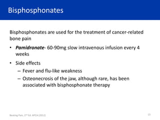 Bisphosphonates
Bisphosphonates are used for the treatment of cancer-related
bone pain
• Pamidronate- 60-90mg slow intravenous infusion every 4
weeks
• Side effects
– Fever and flu-like weakness
– Osteonecrosis of the jaw, although rare, has been
associated with bisphosphonate therapy
Beating Pain, 2nd Ed. APCA (2012) 13
 