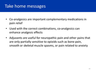 Take home messages
• Co-analgesics are important complementary medications in
pain relief
• Used with the correct combinations, co-analgesics can
enhance analgesic effects
• Adjuvants are useful for neuropathic pain and other pains that
are only partially sensitive to opioids such as bone pain,
smooth or skeletal muscle spasms, or pain related to anxiety
14
 