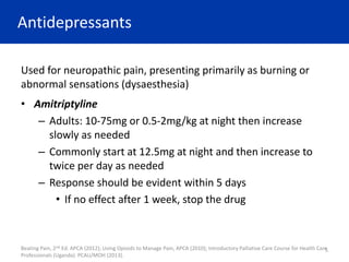 Antidepressants
Used for neuropathic pain, presenting primarily as burning or
abnormal sensations (dysaesthesia)
• Amitriptyline
– Adults: 10-75mg or 0.5-2mg/kg at night then increase
slowly as needed
– Commonly start at 12.5mg at night and then increase to
twice per day as needed
– Response should be evident within 5 days
• If no effect after 1 week, stop the drug
Beating Pain, 2nd Ed. APCA (2012); Using Opioids to Manage Pain, APCA (2010); Introductory Palliative Care Course for Health Care
Professionals (Uganda). PCAU/MOH (2013).
5
 