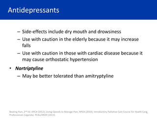 Antidepressants
– Side-effects include dry mouth and drowsiness
– Use with caution in the elderly because it may increase
falls
– Use with caution in those with cardiac disease because it
may cause orthostatic hypertension
• Nortriptyline
– May be better tolerated than amitryptyline
6
Beating Pain, 2nd Ed. APCA (2012); Using Opioids to Manage Pain, APCA (2010); Introductory Palliative Care Course for Health Care
Professionals (Uganda). PCAU/MOH (2013).
 
