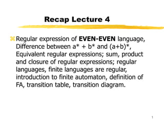 1
Recap Lecture 4
Regular expression of EVEN-EVEN language,
Difference between a* + b* and (a+b)*,
Equivalent regular expressions; sum, product
and closure of regular expressions; regular
languages, finite languages are regular,
introduction to finite automaton, definition of
FA, transition table, transition diagram.
 