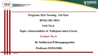 Program: B.Sc Nursing, 3rd Year
BNSG-501 MSN
Unit No.4.
Topic- Abnormalities of Fallopian tubes,Uterus
Lecture No. 6
Dr. Sudharani B Banappagoudar
Professor, SONS/OBG
1
BNSG 501
 