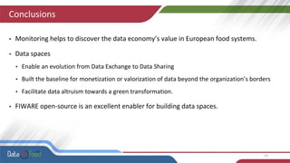 Conclusions
• Monitoring helps to discover the data economy’s value in European food systems.
• Data spaces
• Enable an evolution from Data Exchange to Data Sharing
• Built the baseline for monetization or valorization of data beyond the organization’s borders
• Facilitate data altruism towards a green transformation.
• FIWARE open-source is an excellent enabler for building data spaces.
15
 