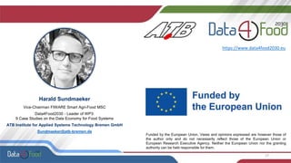 17
Harald Sundmaeker
Vice-Chairman FIWARE Smart Agri-Food MSC
Data4Food2030 - Leader of WP3:
9 Case Studies on the Data Economy for Food Systems
ATB Institute for Applied Systems Technology Bremen GmbH
Sundmaeker@atb-bremen.de
https://www.data4food2030.eu
Funded by the European Union. Views and opinions expressed are however those of
the author only and do not necessarily reflect those of the European Union or
European Research Executive Agency. Neither the European Union nor the granting
authority can be held responsible for them.
 