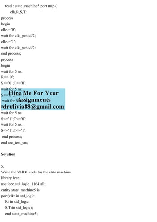 test1: state_machine5 port map (
clk,R,S,T);
process
begin
clk<=’0’;
wait for clk_period/2;
clk<=’1’;
wait for clk_period/2;
end process;
process
begin
wait for 5 ns;
R<=’0’;
S<=’0’;T<=’0’;
wait for 5 ns;
S<=’0’;T<=’1’;
wait for 5 ns;
R<=’1’;
wait for 5 ns;
S<=’1’;T<=’0’;
wait for 5 ns;
S<=’1’;T<=’1’;
end process;
end arc_test_sm;
Solution
5.
Write the VHDL code for the state machine.
library ieee;
use ieee.std_logic_1164.all;
entity state_machine5 is
port(clk: in std_logic;
R: in std_logic;
S,T:in std_logic);
end state_machine5;
 