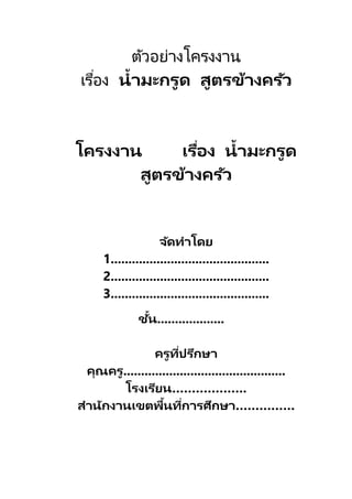 ตัวอย่างโครงงาน
เรื่อง น้ำมะกรูด สูตรข้ำงครัว
โครงงำน เรื่อง น้ำมะกรูด
สูตรข้ำงครัว
จัดทำโดย
1.............................................
2.............................................
3.............................................
ชั้น...................
ครูที่ปรึกษำ
คุณครู..............................................
โรงเรียน……………….
สำนักงำนเขตพื้นที่กำรศึกษำ……………
 