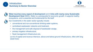 Introduction
Summary to Sector Overview
• Water touches every aspect of development and it links with nearly every Sustainable
Development Goal (SDG). Water is a prerequisite for economic growth; it supports healthy
ecosystems, and is essential and fundamental for life itself
• Our investments in the water sector typically include:
• conventional and non-conventional drinking water systems,
• centralised wastewater networks and treatment,
• the management and safe disposal of wastewater sludge,
• primary irrigation infrastructure;
• flood management infrastructure etc.
(a mix of capital and revenue intensive, above and below-ground infrastructure, often with long
asset lives)
I
 
