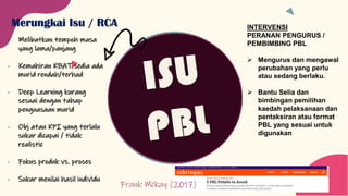 Merungkai Isu / RCA
- Melibatkan tempoh masa
yang lama/panjang
- Kemahiran KBAT sedia ada
murid rendah/terhad
- Deep Learning kurang
sesuai dengan tahap
penguasaan murid
- Obj atau KPI yang terlalu
sukar dicapai / tidak
realistic
- Fokus produk vs. proses
- Sukar menilai hasil individu
Frank Mckay (2017)
INTERVENSI
PERANAN PENGURUS /
PEMBIMBING PBL
➢ Mengurus dan mengawal
perubahan yang perlu
atau sedang berlaku.
➢ Bantu Selia dan
bimbingan pemilihan
kaedah pelaksanaan dan
pentaksiran atau format
PBL yang sesuai untuk
digunakan
 