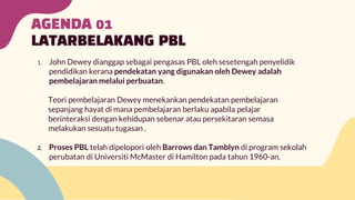 AGENDA 01
LATARBELAKANG PBL
1. John Dewey dianggap sebagai pengasas PBL oleh sesetengah penyelidik
pendidikan kerana pendekatan yang digunakan oleh Dewey adalah
pembelajaran melalui perbuatan.
Teori pembelajaran Dewey menekankan pendekatan pembelajaran
sepanjang hayat di mana pembelajaran berlaku apabila pelajar
berinteraksi dengan kehidupan sebenar atau persekitaran semasa
melakukan sesuatu tugasan .
2. Proses PBL telah dipelopori oleh Barrows dan Tamblyn di program sekolah
perubatan di Universiti McMaster di Hamilton pada tahun 1960-an.
 