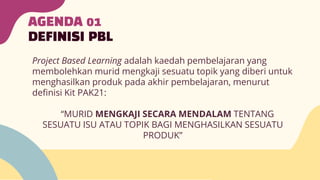 AGENDA 01
DEFINISI PBL
Project Based Learning adalah kaedah pembelajaran yang
membolehkan murid mengkaji sesuatu topik yang diberi untuk
menghasilkan produk pada akhir pembelajaran, menurut
definisi Kit PAK21:
“MURID MENGKAJI SECARA MENDALAM TENTANG
SESUATU ISU ATAU TOPIK BAGI MENGHASILKAN SESUATU
PRODUK”
 
