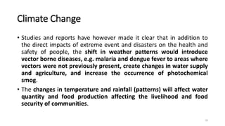 Climate Change
• Studies and reports have however made it clear that in addition to
the direct impacts of extreme event and disasters on the health and
safety of people, the shift in weather patterns would introduce
vector borne diseases, e.g. malaria and dengue fever to areas where
vectors were not previously present, create changes in water supply
and agriculture, and increase the occurrence of photochemical
smog.
• The changes in temperature and rainfall (patterns) will affect water
quantity and food production affecting the livelihood and food
security of communities.
10
 