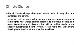Climate Change
• Global climate change threatens human health in way that are
numerous and strong.
• Many parts of the world will experience more extreme events such
as droughts, heat waves, altered exposure to infectious disease, and
more frequent natural disasters that will put added strain on an
already overstressed health system. It will make the Millennium
Development Goals that much harder to achieve.
11
 