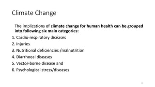 Climate Change
The implications of climate change for human health can be grouped
into following six main categories:
1. Cardio-respiratory diseases
2. Injuries
3. Nutritional deficiencies /malnutrition
4. Diarrhoeal diseases
5. Vector-borne disease and
6. Psychological stress/diseases
12
 